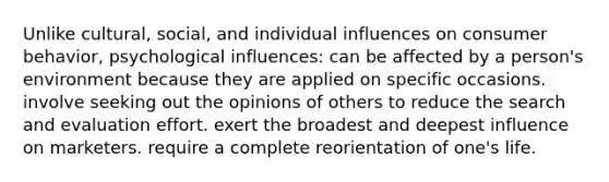 Unlike cultural, social, and individual influences on consumer behavior, psychological influences: can be affected by a person's environment because they are applied on specific occasions. involve seeking out the opinions of others to reduce the search and evaluation effort. exert the broadest and deepest influence on marketers. require a complete reorientation of one's life.