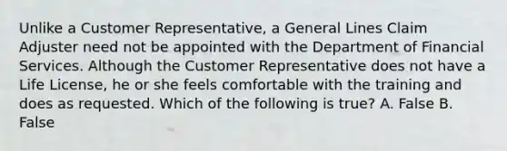 Unlike a Customer Representative, a General Lines Claim Adjuster need not be appointed with the Department of Financial Services. Although the Customer Representative does not have a Life License, he or she feels comfortable with the training and does as requested. Which of the following is true? A. False B. False