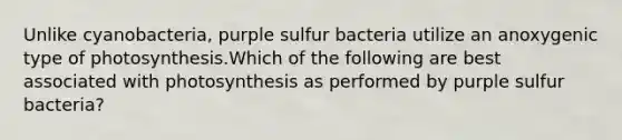 Unlike cyanobacteria, purple sulfur bacteria utilize an anoxygenic type of photosynthesis.Which of the following are best associated with photosynthesis as performed by purple sulfur bacteria?