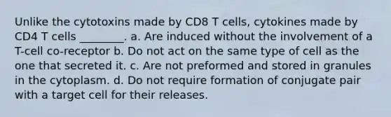 Unlike the cytotoxins made by CD8 T cells, cytokines made by CD4 T cells ________. a. Are induced without the involvement of a T-cell co-receptor b. Do not act on the same type of cell as the one that secreted it. c. Are not preformed and stored in granules in the cytoplasm. d. Do not require formation of conjugate pair with a target cell for their releases.