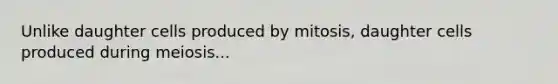 Unlike daughter cells produced by mitosis, daughter cells produced during meiosis...