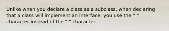 Unlike when you declare a class as a subclass, when declaring that a class will implement an interface, you use the "-" character instead of the ":" character.