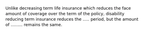 Unlike decreasing term life insurance which reduces the face amount of coverage over the term of the policy, disability reducing term insurance reduces the ..... period, but the amount of ......... remains the same.