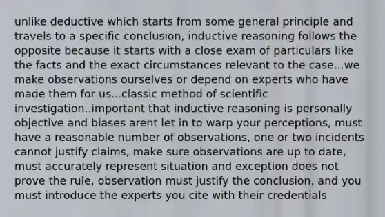 unlike deductive which starts from some general principle and travels to a specific conclusion, inductive reasoning follows the opposite because it starts with a close exam of particulars like the facts and the exact circumstances relevant to the case...we make observations ourselves or depend on experts who have made them for us...classic method of scientific investigation..important that inductive reasoning is personally objective and biases arent let in to warp your perceptions, must have a reasonable number of observations, one or two incidents cannot justify claims, make sure observations are up to date, must accurately represent situation and exception does not prove the rule, observation must justify the conclusion, and you must introduce the experts you cite with their credentials