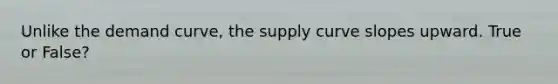 Unlike the demand curve, the supply curve slopes upward. True or False?