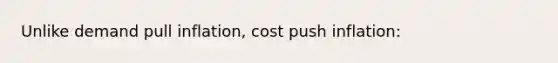 Unlike demand pull inflation, cost push inflation: