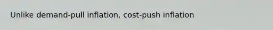 Unlike demand-pull inflation, cost-push inflation