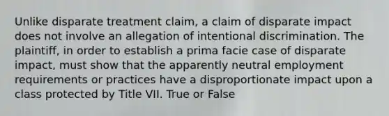 Unlike disparate treatment claim, a claim of disparate impact does not involve an allegation of intentional discrimination. The plaintiff, in order to establish a prima facie case of disparate impact, must show that the apparently neutral employment requirements or practices have a disproportionate impact upon a class protected by Title VII. True or False