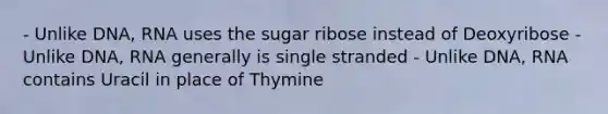 - Unlike DNA, RNA uses the sugar ribose instead of Deoxyribose - Unlike DNA, RNA generally is single stranded - Unlike DNA, RNA contains Uracil in place of Thymine