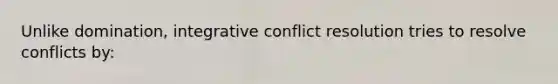 Unlike domination, integrative conflict resolution tries to resolve conflicts by: