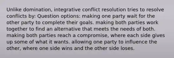 Unlike domination, integrative conflict resolution tries to resolve conflicts by: Question options: making one party wait for the other party to complete their goals. making both parties work together to find an alternative that meets the needs of both. making both parties reach a compromise, where each side gives up some of what it wants. allowing one party to influence the other, where one side wins and the other side loses.