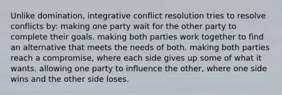 Unlike domination, integrative conflict resolution tries to resolve conflicts by: making one party wait for the other party to complete their goals. making both parties work together to find an alternative that meets the needs of both. making both parties reach a compromise, where each side gives up some of what it wants. allowing one party to influence the other, where one side wins and the other side loses.