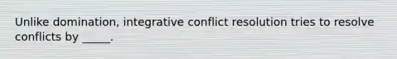 Unlike domination, integrative conflict resolution tries to resolve conflicts by _____.