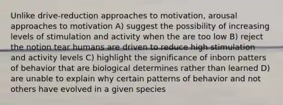 Unlike drive-reduction approaches to motivation, arousal approaches to motivation A) suggest the possibility of increasing levels of stimulation and activity when the are too low B) reject the notion tear humans are driven to reduce high stimulation and activity levels C) highlight the significance of inborn patters of behavior that are biological determines rather than learned D) are unable to explain why certain patterns of behavior and not others have evolved in a given species