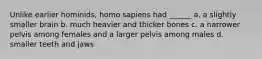 Unlike earlier hominids, homo sapiens had ______ a. a slightly smaller brain b. much heavier and thicker bones c. a narrower pelvis among females and a larger pelvis among males d. smaller teeth and jaws