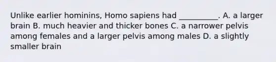 Unlike earlier hominins, Homo sapiens had __________. A. a larger brain B. much heavier and thicker bones C. a narrower pelvis among females and a larger pelvis among males D. a slightly smaller brain