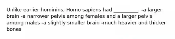 Unlike earlier hominins, Homo sapiens had __________. -a larger brain -a narrower pelvis among females and a larger pelvis among males -a slightly smaller brain -much heavier and thicker bones