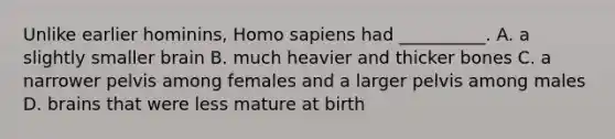 Unlike earlier hominins, <a href='https://www.questionai.com/knowledge/k9aqcXDhxN-homo-sapiens' class='anchor-knowledge'>homo sapiens</a> had __________. A. a slightly smaller brain B. much heavier and thicker bones C. a narrower pelvis among females and a larger pelvis among males D. brains that were less mature at birth