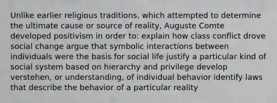 Unlike earlier religious traditions, which attempted to determine the ultimate cause or source of reality, Auguste Comte developed positivism in order to: explain how class conflict drove social change argue that symbolic interactions between individuals were the basis for social life justify a particular kind of social system based on hierarchy and privilege develop verstehen, or understanding, of individual behavior identify laws that describe the behavior of a particular reality