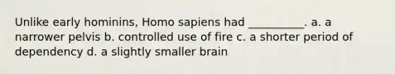 Unlike early hominins, Homo sapiens had __________. a. a narrower pelvis b. controlled use of fire c. a shorter period of dependency d. a slightly smaller brain