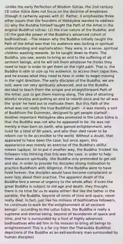 -Unlike the early Perfection of Wisdom Sūtras, the 2nd century CE Lotus Sūtra does not focus on the doctrine of emptiness (though it certainly agrees with it). Rather, it emphasizes three other issues that the founders of Mahāyāna wanted to address: (1) why the Buddha himself taught the Path of the Arhat in the original Buddhist sūtras; (2) the true nature of the Buddha; and (3) the god-like power of the Buddha's advanced cohort of bodhisattvas. --The reason why the Buddha initially taught the Path of the Arhat was that his audience was lacking in spiritual understanding and sophistication; they were, in a sense, spiritual children wanting rewards. So he taught down to them. The Buddha, you see, wants to bring an end to the suffering of all sentient beings, and he will tell them whatever he thinks they need to hear in order to get them on the right path. That is, the Buddha is able to size up his audience, to access their capacities, and he knows what they need to hear in order to begin moving in the right direction. The early disciples of the Buddha, we are told, were not very spiritually advanced, and so the Buddha decided to teach them the simple and straightforward Path of the Arhat, just to get them moving along. The idea of attaining blissful nirvāṇa and putting an end to rebirth once and for all was the 'prize' he held out to motivate them. But this Path of the Arhat was not really the true Buddhist path - it was merely a sort of Buddhism For Dummies, designed to get people started! -Another important Mahāyāna idea promoted in the Lotus Sūtra is that the Buddha was not who he appeared to be. He was not merely a man born on earth, who gained enlightenment, who lived for a total of 80 years, and who then died never to be reborn nor to be accessible to the world. Without a doubt, that appeared to have been the case, but once again, this appearance was merely an exercise of the Buddha's skilful means (upāya). Or to put it another way, the Buddha 'tricked' his followers into thinking that this was the case, in order to help them advance spiritually. -the Buddha only pretended to get old and die, in order to provide his disciples strong motivation to practice Buddhism with diligence. If the Buddha were to have lived forever, the disciples would have become complacent or even lazy about their practice. The apparent death of the Buddha lent a sense of urgency to the whole affair. If even the great Buddha is subject to old age and death, they thought, there is no time for us to waste either! But like the father in the parable, the Buddha, beyond all limits of time and space, never really died. In fact, just like his millions of bodhisattva followers, he continues to work for the enlightenment of all sentient beings! - according to the Lotus Sūtra, the Buddha is really a supreme and eternal being, beyond all boundaries of space and time, and he is surrounded by a host of highly advanced bodhisattvas who aid him in his mission to bring all beings to enlightenment! This is a far cry from the Theravāda Buddhist depictions of the Buddha as an extraordinary man surrounded by human disciples!