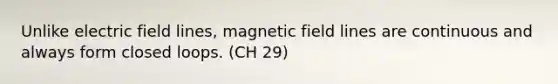 Unlike electric field lines, magnetic field lines are continuous and always form closed loops. (CH 29)