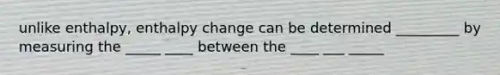 unlike enthalpy, enthalpy change can be determined _________ by measuring the _____ ____ between the ____ ___ _____