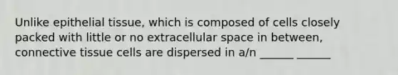 Unlike <a href='https://www.questionai.com/knowledge/k7dms5lrVY-epithelial-tissue' class='anchor-knowledge'>epithelial tissue</a>, which is composed of cells closely packed with little or no extracellular space in between, <a href='https://www.questionai.com/knowledge/kYDr0DHyc8-connective-tissue' class='anchor-knowledge'>connective tissue</a> cells are dispersed in a/n ______ ______