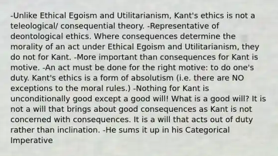 -Unlike Ethical Egoism and Utilitarianism, Kant's ethics is not a teleological/ consequential theory. -Representative of deontological ethics. Where consequences determine the morality of an act under Ethical Egoism and Utilitarianism, they do not for Kant. -More important than consequences for Kant is motive. -An act must be done for the right motive: to do one's duty. Kant's ethics is a form of absolutism (i.e. there are NO exceptions to the moral rules.) -Nothing for Kant is unconditionally good except a good will! What is a good will? It is not a will that brings about good consequences as Kant is not concerned with consequences. It is a will that acts out of duty rather than inclination. -He sums it up in his Categorical Imperative