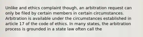 Unlike and ethics complaint though, an arbitration request can only be filed by certain members in certain circumstances. Arbitration is available under the circumstances established in article 17 of the code of ethics. In many states, the arbitration process is grounded in a state law often call the