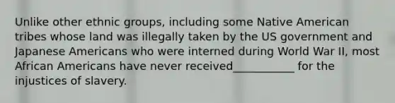 Unlike other ethnic groups, including some Native American tribes whose land was illegally taken by the US government and Japanese Americans who were interned during World War II, most African Americans have never received___________ for the injustices of slavery.