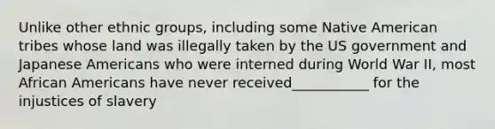 Unlike other ethnic groups, including some Native American tribes whose land was illegally taken by the US government and Japanese Americans who were interned during World War II, most African Americans have never received___________ for the injustices of slavery