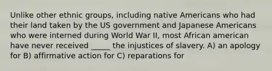 Unlike other ethnic groups, including native Americans who had their land taken by the US government and Japanese Americans who were interned during World War II, most African american have never received _____ the injustices of slavery. A) an apology for B) affirmative action for C) reparations for