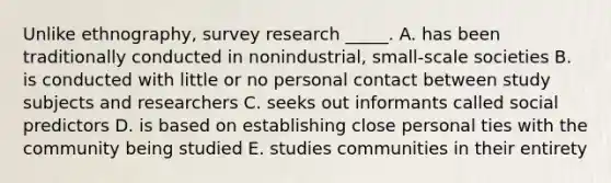 Unlike ethnography, survey research _____. A. has been traditionally conducted in nonindustrial, small-scale societies B. is conducted with little or no personal contact between study subjects and researchers C. seeks out informants called social predictors D. is based on establishing close personal ties with the community being studied E. studies communities in their entirety