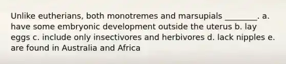 Unlike eutherians, both monotremes and marsupials ________. a. have some embryonic development outside the uterus b. lay eggs c. include only insectivores and herbivores d. lack nipples e. are found in Australia and Africa