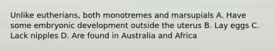 Unlike eutherians, both monotremes and marsupials A. Have some embryonic development outside the uterus B. Lay eggs C. Lack nipples D. Are found in Australia and Africa