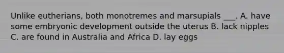 Unlike eutherians, both monotremes and marsupials ___. A. have some embryonic development outside the uterus B. lack nipples C. are found in Australia and Africa D. lay eggs