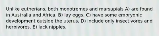 Unlike eutherians, both monotremes and marsupials A) are found in Australia and Africa. B) lay eggs. C) have some embryonic development outside the uterus. D) include only insectivores and herbivores. E) lack nipples.