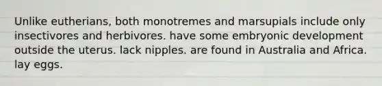 Unlike eutherians, both monotremes and marsupials include only insectivores and herbivores. have some embryonic development outside the uterus. lack nipples. are found in Australia and Africa. lay eggs.