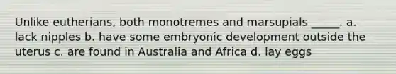 Unlike eutherians, both monotremes and marsupials _____. a. lack nipples b. have some embryonic development outside the uterus c. are found in Australia and Africa d. lay eggs