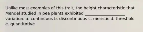 Unlike most examples of this trait, the height characteristic that Mendel studied in pea plants exhibited ____________________ variation. a. continuous b. discontinuous c. meristic d. threshold e. quantitative