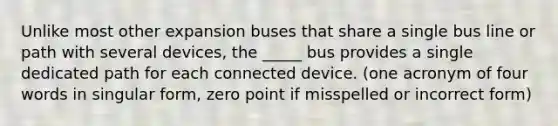 Unlike most other expansion buses that share a single bus line or path with several devices, the _____ bus provides a single dedicated path for each connected device. (one acronym of four words in singular form, zero point if misspelled or incorrect form)