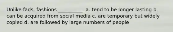 Unlike fads, fashions __________. a. tend to be longer lasting b. can be acquired from social media c. are temporary but widely copied d. are followed by large numbers of people