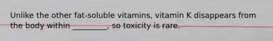 Unlike the other fat-soluble vitamins, vitamin K disappears from the body within _________, so toxicity is rare.