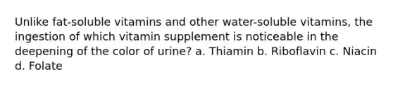 Unlike fat-soluble vitamins and other water-soluble vitamins, the ingestion of which vitamin supplement is noticeable in the deepening of the color of urine? a. Thiamin b. Riboflavin c. Niacin d. Folate