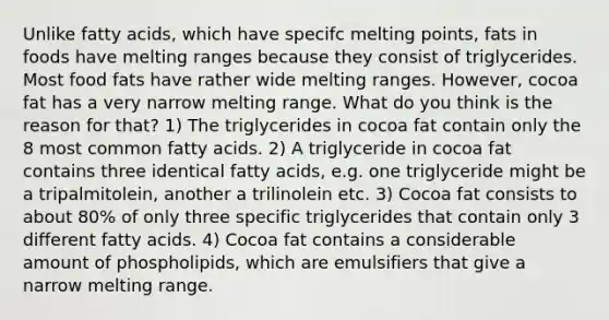 Unlike fatty acids, which have specifc melting points, fats in foods have melting ranges because they consist of triglycerides. Most food fats have rather wide melting ranges. However, cocoa fat has a very narrow melting range. What do you think is the reason for that? 1) The triglycerides in cocoa fat contain only the 8 most common fatty acids. 2) A triglyceride in cocoa fat contains three identical fatty acids, e.g. one triglyceride might be a tripalmitolein, another a trilinolein etc. 3) Cocoa fat consists to about 80% of only three specific triglycerides that contain only 3 different fatty acids. 4) Cocoa fat contains a considerable amount of phospholipids, which are emulsifiers that give a narrow melting range.