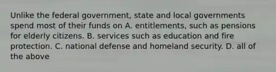 Unlike the federal government, state and local governments spend most of their funds on A. entitlements, such as pensions for elderly citizens. B. services such as education and fire protection. C. national defense and homeland security. D. all of the above