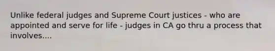 Unlike federal judges and Supreme Court justices - who are appointed and serve for life - judges in CA go thru a process that involves....