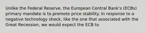 Unlike the Federal Reserve, the European Central Bank's (ECBs) primary mandate is to promote price stability. In response to a negative technology shock, like the one that associated with the Great Recession, we would expect the ECB to