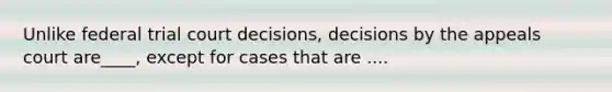 Unlike federal trial court decisions, decisions by the appeals court are____, except for cases that are ....